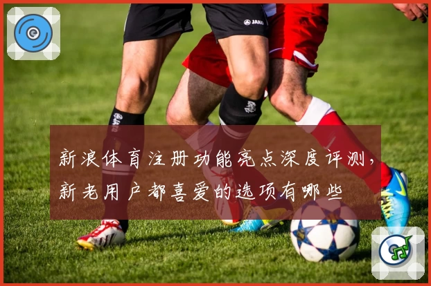 新浪体育注册功能亮点深度评测,新老用户都喜爱的选项有哪些