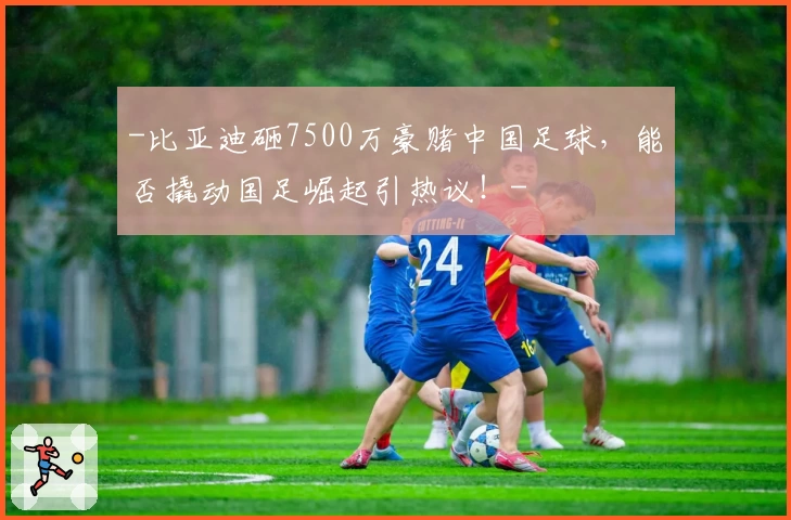 -比亚迪砸7500万豪赌中国足球，能否撬动国足崛起引热议！-