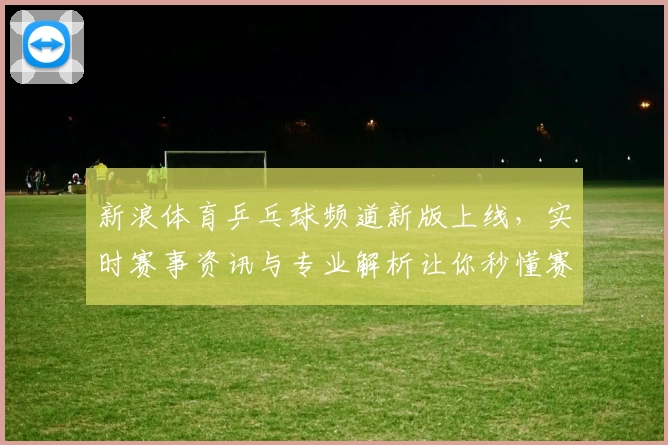 新浪体育乒乓球频道新版上线，实时赛事资讯与专业解析让你秒懂赛场精彩