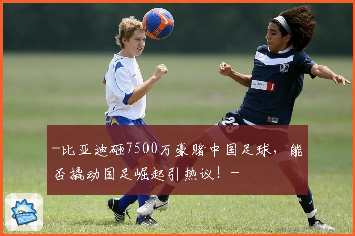 -比亚迪砸7500万豪赌中国足球,能否撬动国足崛起引热议!-