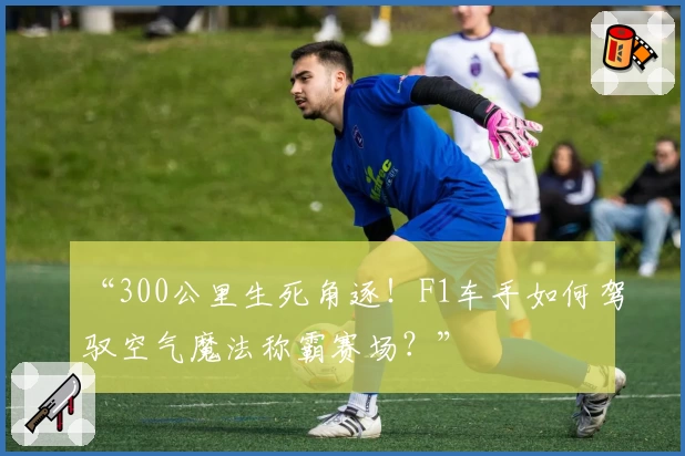 “300公里生死角逐!F1车手如何驾驭空气魔法称霸赛场?”