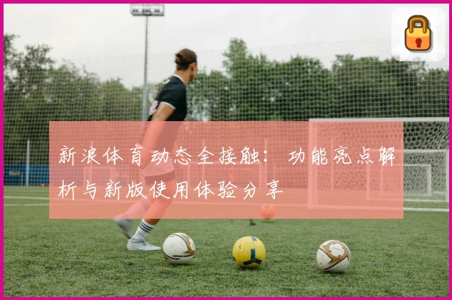 新浪体育动态全接触：功能亮点解析与新版使用体验分享
