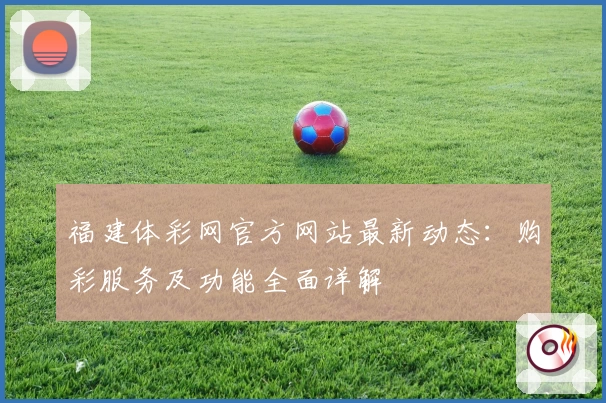 福建体彩网官方网站最新动态：购彩服务及功能全面详解