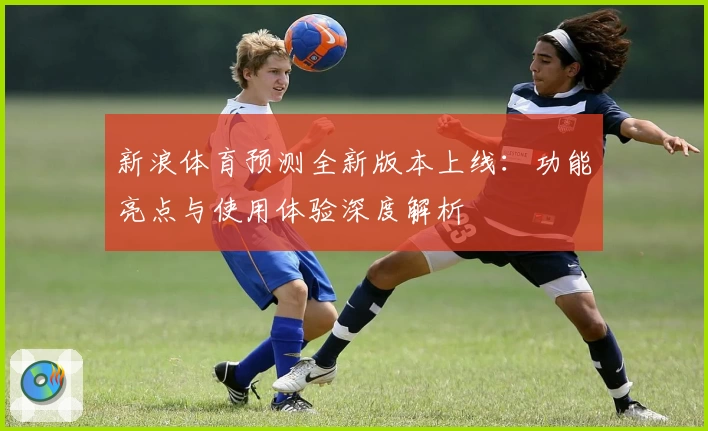 新浪体育预测全新版本上线：功能亮点与使用体验深度解析