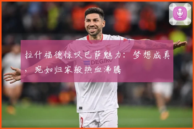 拉什福德惊叹巴萨魅力：梦想成真，宛如归家般热血沸腾