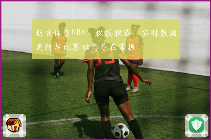 新浪体育NBA：权威推荐，实时数据更新与比赛动态尽在掌握