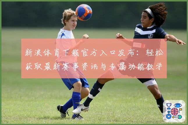 新浪体育下载官方入口发布：轻松获取最新赛事资讯与专属功能教学