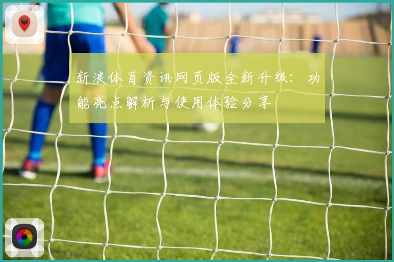 新浪体育资讯网页版全新升级：功能亮点解析与使用体验分享