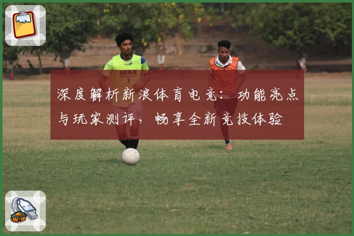 深度解析新浪体育电竞：功能亮点与玩家测评，畅享全新竞技体验