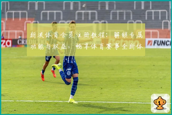 新浪体育会员注册教程：解锁专属功能与权益，畅享体育赛事全新体验