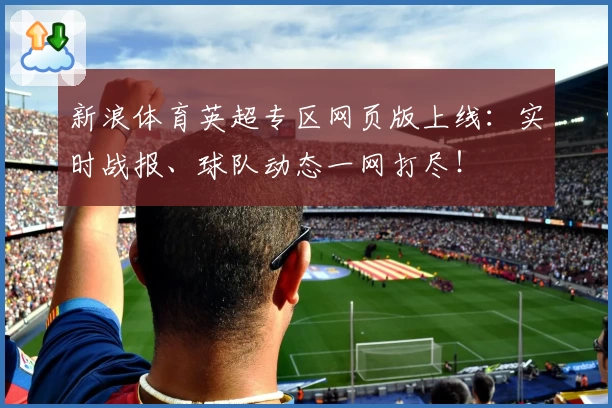 新浪体育英超专区网页版上线：实时战报、球队动态一网打尽！