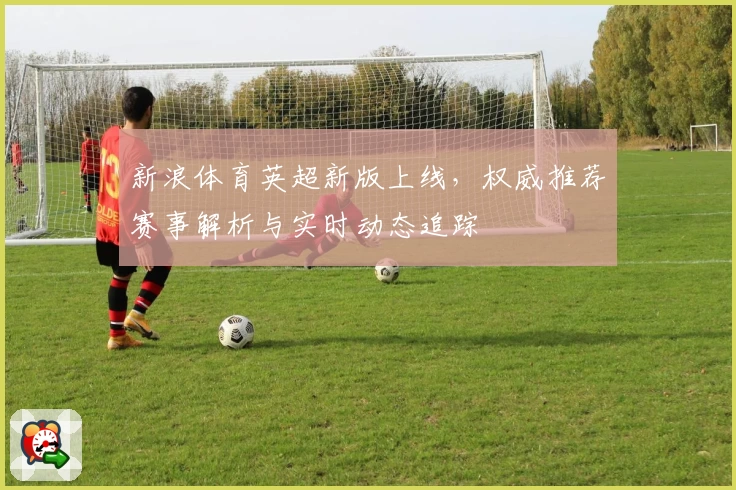 新浪体育英超新版上线，权威推荐赛事解析与实时动态追踪