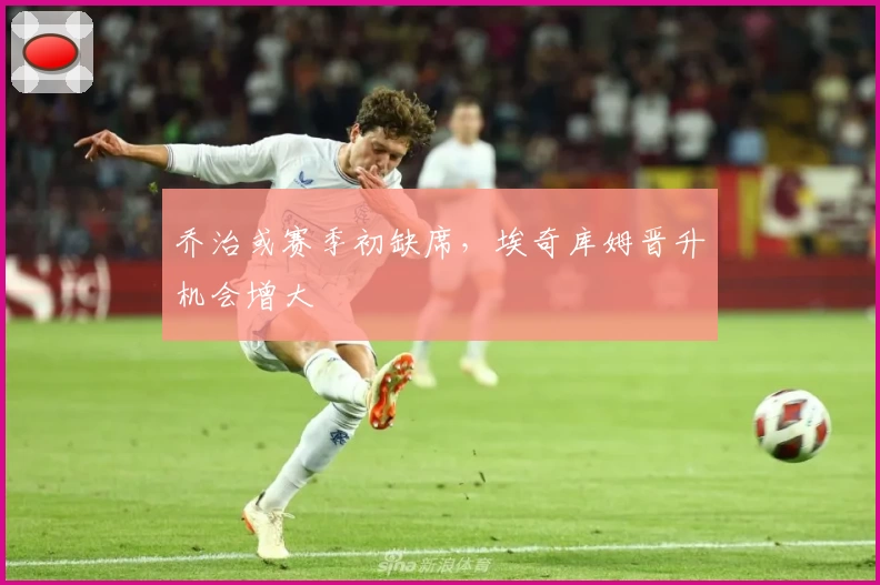 乔治或赛季初缺席,埃奇库姆晋升机会增大