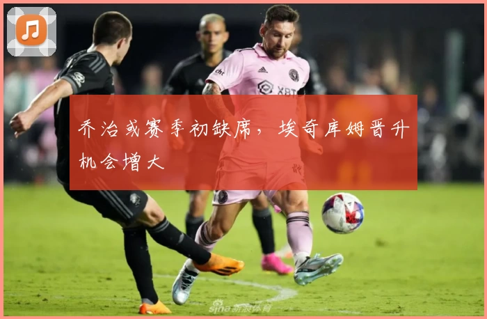 乔治或赛季初缺席,埃奇库姆晋升机会增大