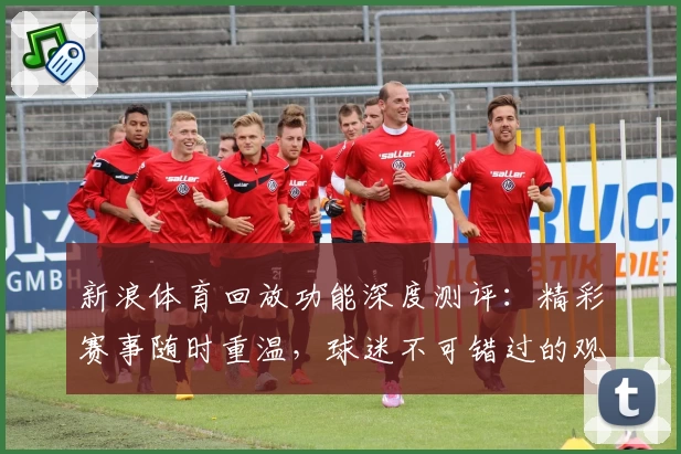 新浪体育回放功能深度测评：精彩赛事随时重温，球迷不可错过的观赛神器