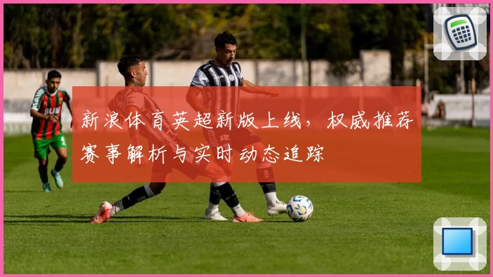 新浪体育英超新版上线，权威推荐赛事解析与实时动态追踪