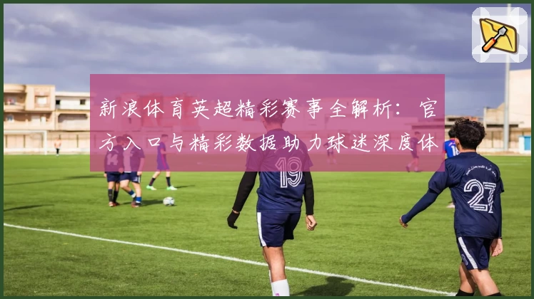 新浪体育英超精彩赛事全解析：官方入口与精彩数据助力球迷深度体验
