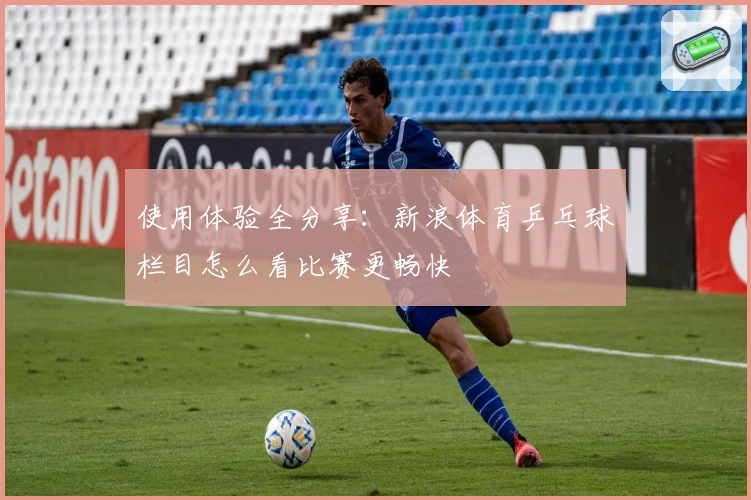 使用体验全分享:新浪体育乒乓球栏目怎么看比赛更畅快