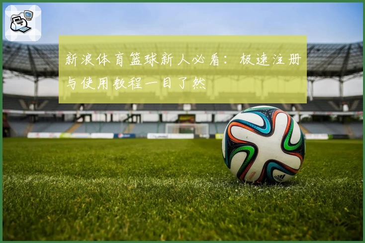 新浪体育篮球新人必看：极速注册与使用教程一目了然