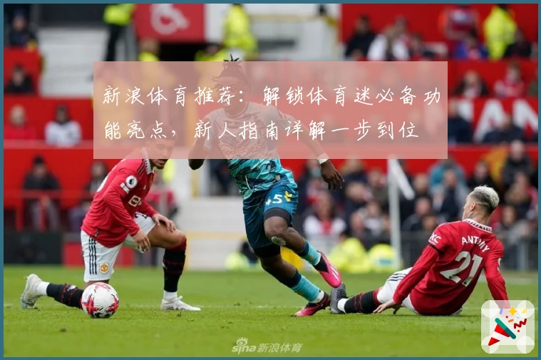 新浪体育推荐：解锁体育迷必备功能亮点，新人指南详解一步到位