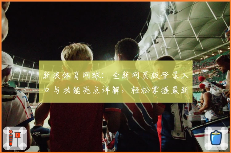 新浪体育网球：全新网页版登录入口与功能亮点详解，轻松掌握最新赛事实时动态