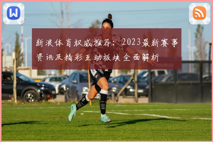 新浪体育权威推荐：2023最新赛事资讯及精彩互动板块全面解析