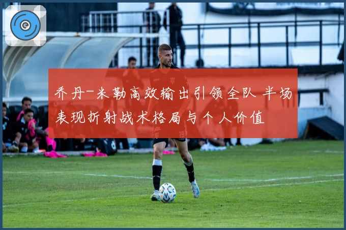 乔丹-米勒高效输出引领全队 半场表现折射战术格局与个人价值