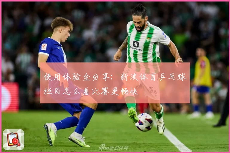 使用体验全分享：新浪体育乒乓球栏目怎么看比赛更畅快